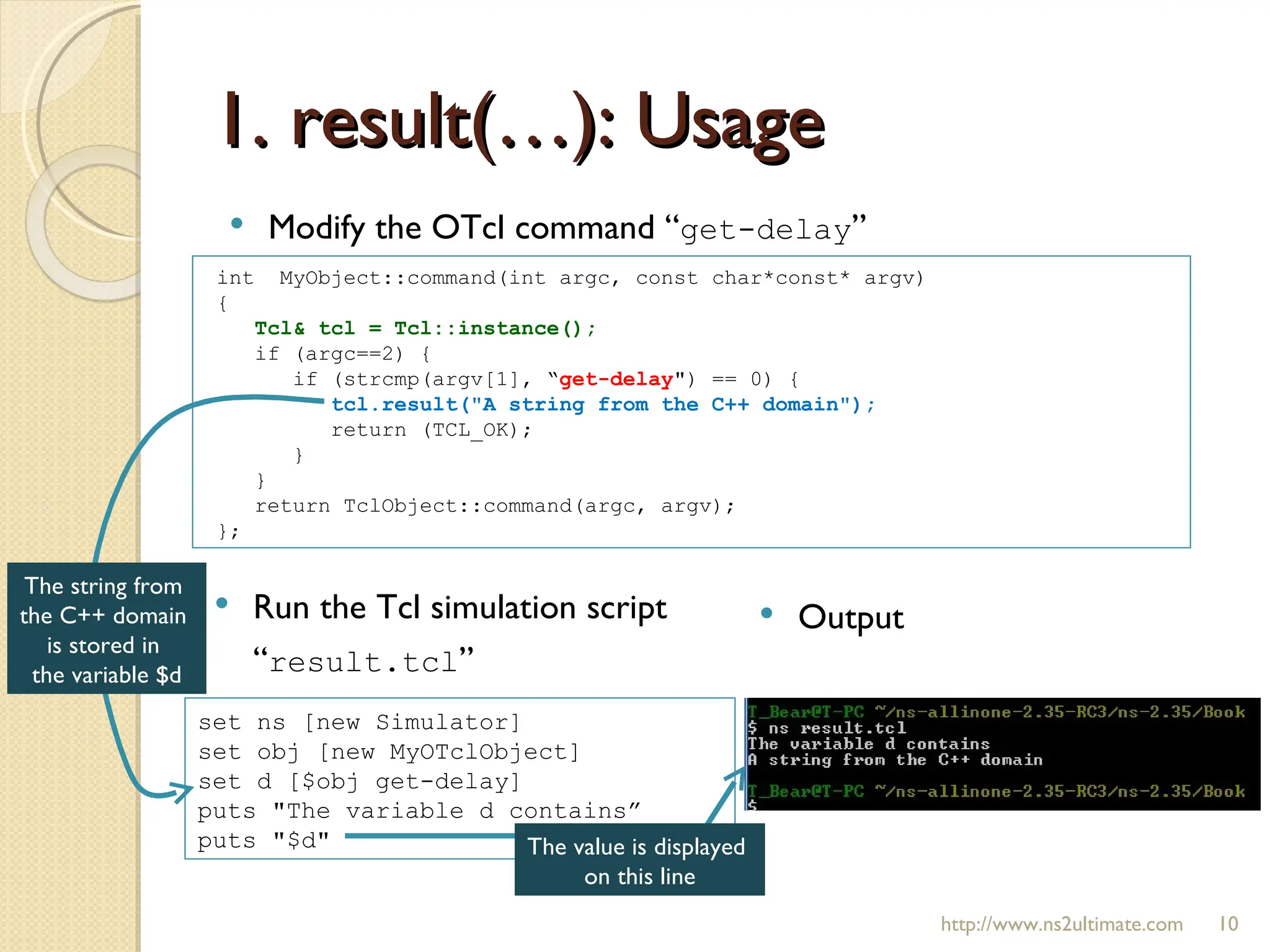 1. result(…): Usage http://www.ns2ultimate.com Modify the OTcl command “ get-delay ” int  MyObject::command(int argc, const char*const* argv)  { Tcl& tcl = Tcl::instance();  if (argc==2) { if (strcmp(argv[1], “ get-delay ") == 0) { tcl.result("A string from the C++ domain");  return (TCL_OK); } } return TclObject::command(argc, argv); }; set ns [new Simulator] set obj [new MyOTclObject] set d [$obj get-delay] puts "The variable d contains”  puts "$d" Run the Tcl simulation script “ result.tcl ” Output The string from  the C++ domain  is stored in  the variable $d The value is displayed  on this line 