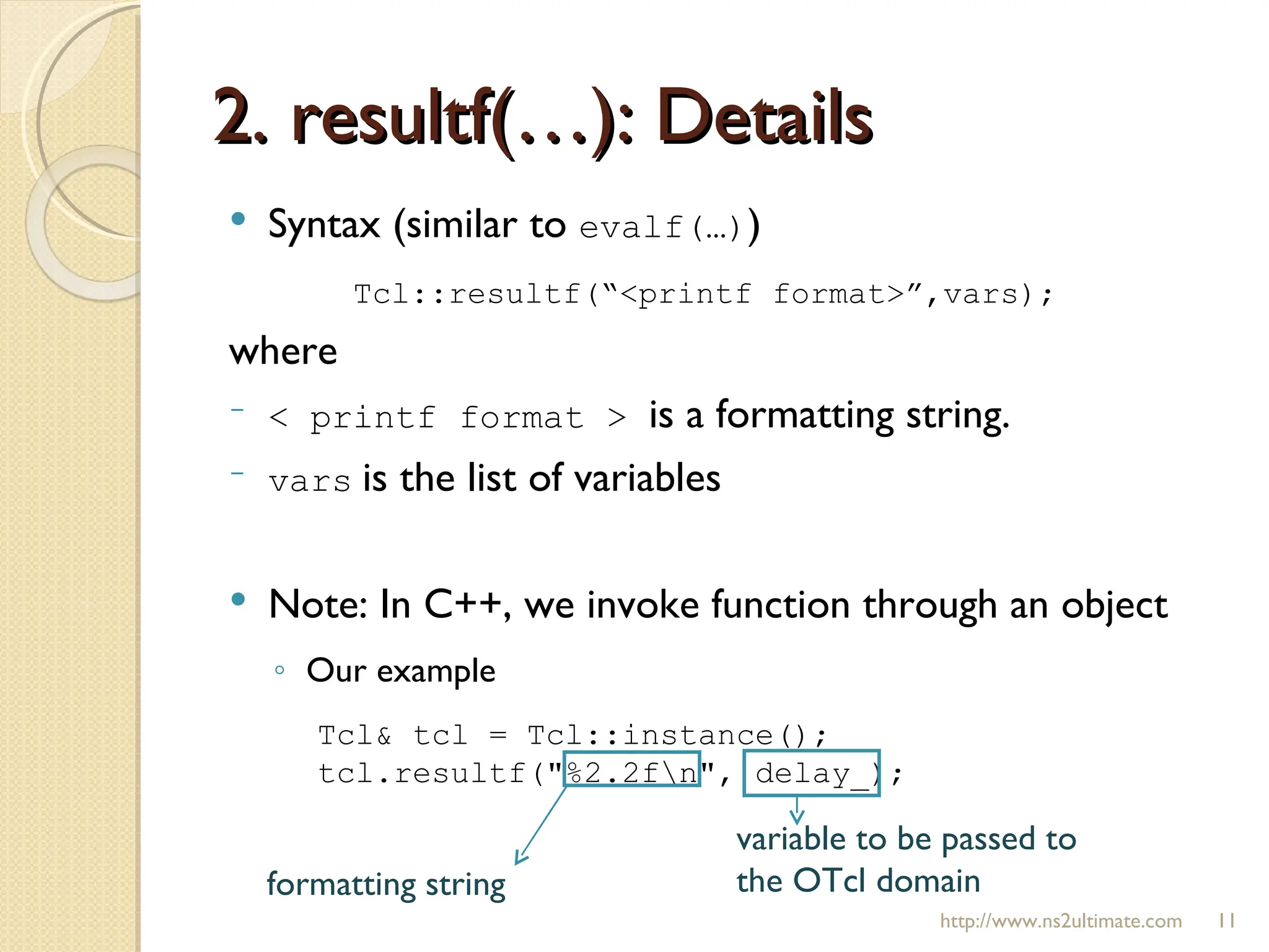 2. resultf(…): Details http://www.ns2ultimate.com Syntax (similar to  evalf(…) ) Tcl::resultf(“<printf format>”,vars); where  < printf format >  is a formatting string. vars   is the list of variables Note: In C++, we invoke function through an object Our example  Tcl& tcl = Tcl::instance(); tcl.resultf("%2.2f\n", delay_); formatting string variable to be passed to the OTcl domain 