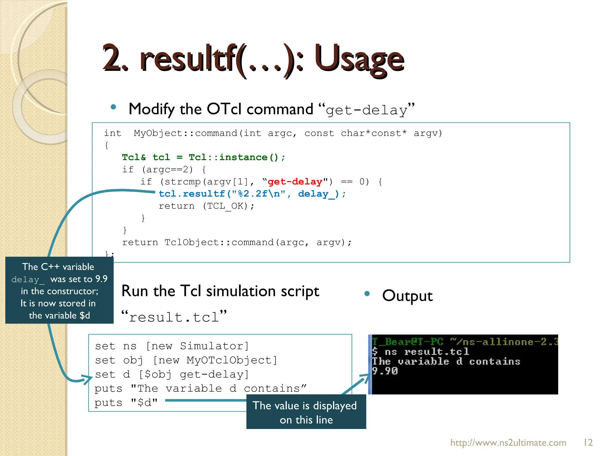2. resultf(…): Usage http://www.ns2ultimate.com Modify the OTcl command “ get-delay ” int  MyObject::command(int argc, const char*const* argv)  { Tcl& tcl = Tcl::instance();  if (argc==2) { if (strcmp(argv[1], “ get-delay ") == 0) { tcl.resultf("%2.2f\n", delay_);  return (TCL_OK); } } return TclObject::command(argc, argv); }; set ns [new Simulator] set obj [new MyOTclObject] set d [$obj get-delay] puts "The variable d contains”  puts "$d" Run the Tcl simulation script “ result.tcl ” Output The C++ variable  delay_  was set to 9.9 in the constructor; It is now stored in  the variable $d The value is displayed  on this line 