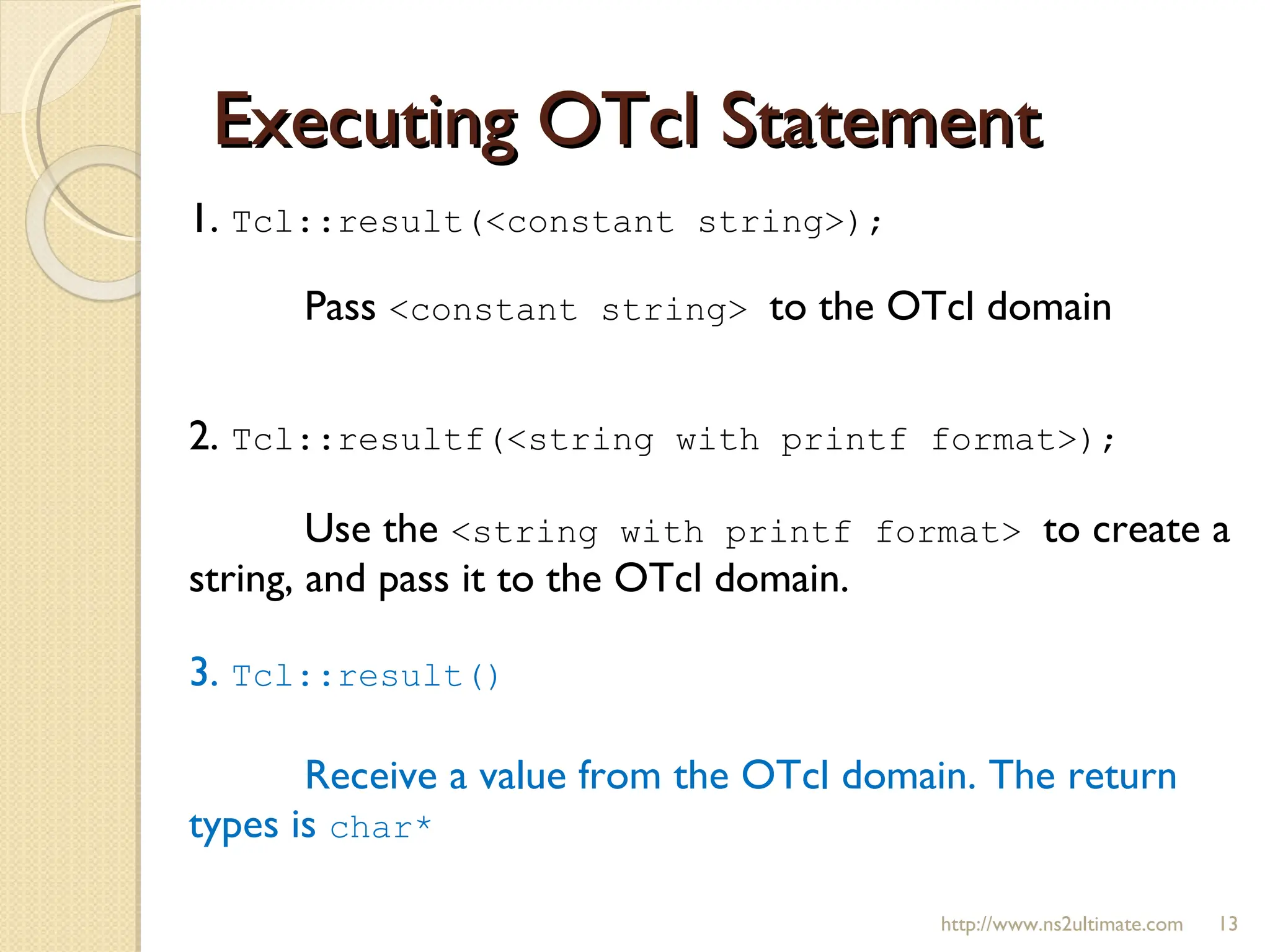 Executing OTcl Statement 1.  Tcl::result(<constant string>);  Pass  <constant string>  to the OTcl domain 2.  Tcl::resultf(<string with printf format>); Use the  <string with printf format>  to create a string, and pass it to the OTcl domain. 3.  Tcl::result() Receive a value from the OTcl domain. The return types is  char* http://www.ns2ultimate.com 