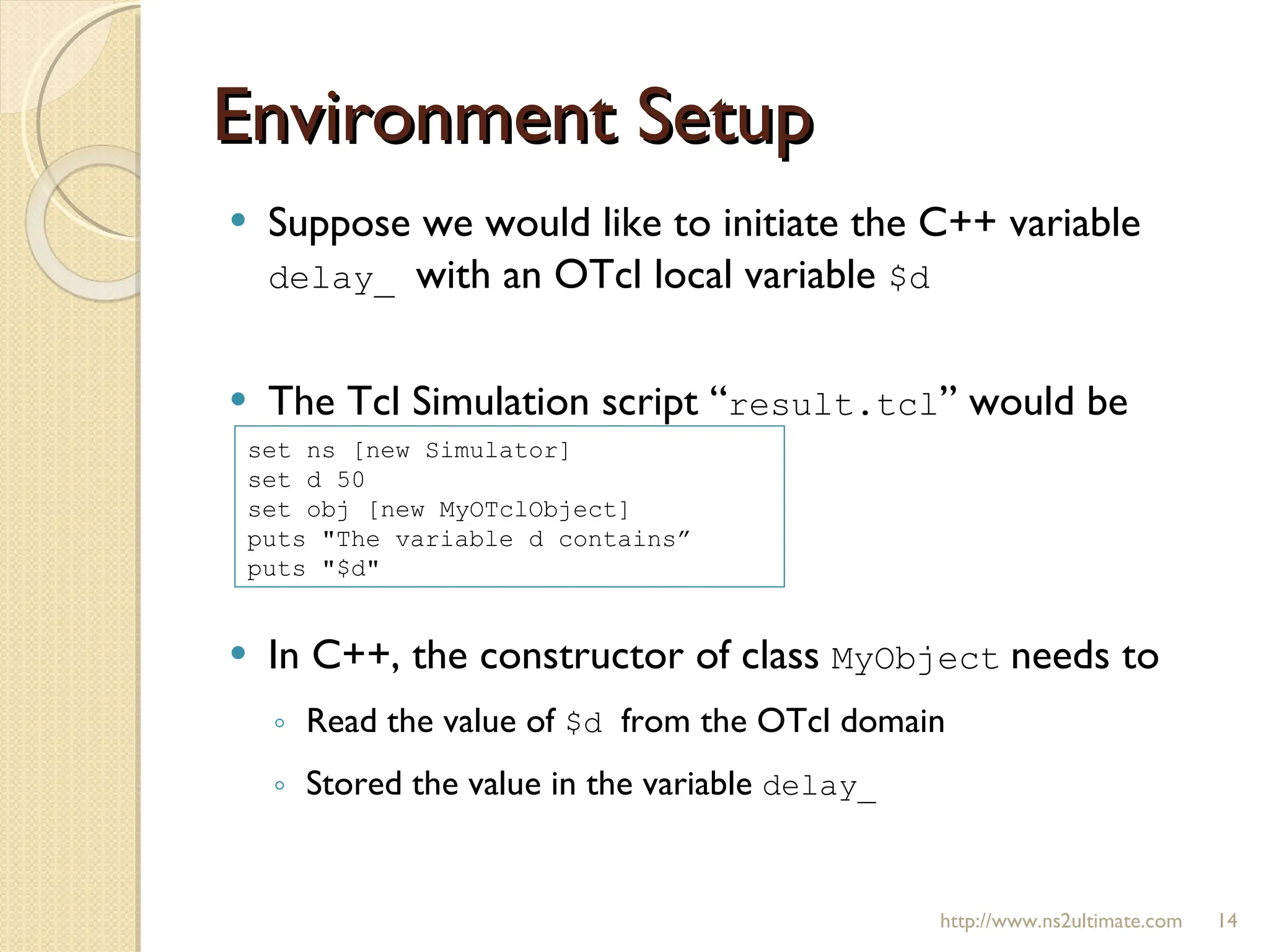 Environment Setup http://www.ns2ultimate.com Suppose we would like to initiate the C++ variable  delay_  with an OTcl local variable  $d   The Tcl Simulation script “ result.tcl ” would be  In C++, the constructor of class  MyObject   needs to  Read the value of  $d  from the OTcl domain Stored the value in the variable  delay_ set ns [new Simulator] set d 50  set obj [new MyOTclObject] puts "The variable d contains”  puts "$d" 