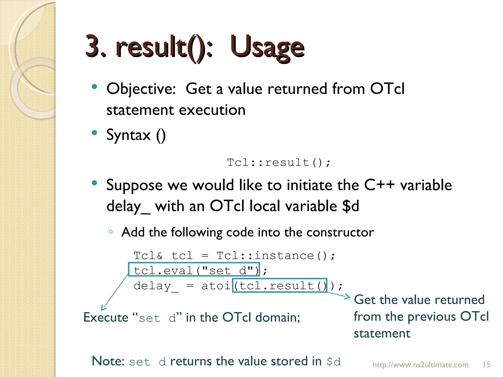 3. result():  Usage http://www.ns2ultimate.com Objective:  Get a value returned from OTcl statement execution Syntax () Tcl::result(); Suppose we would like to initiate the C++ variable delay_ with an OTcl local variable $d  Add the following code into the constructor Tcl& tcl = Tcl::instance(); tcl.eval("set d"); delay_ = atoi(tcl.result()); Execute “ set d ” in the OTcl domain; Get the value returned from the previous OTcl statement Note:  set d  returns the value stored in  $d 