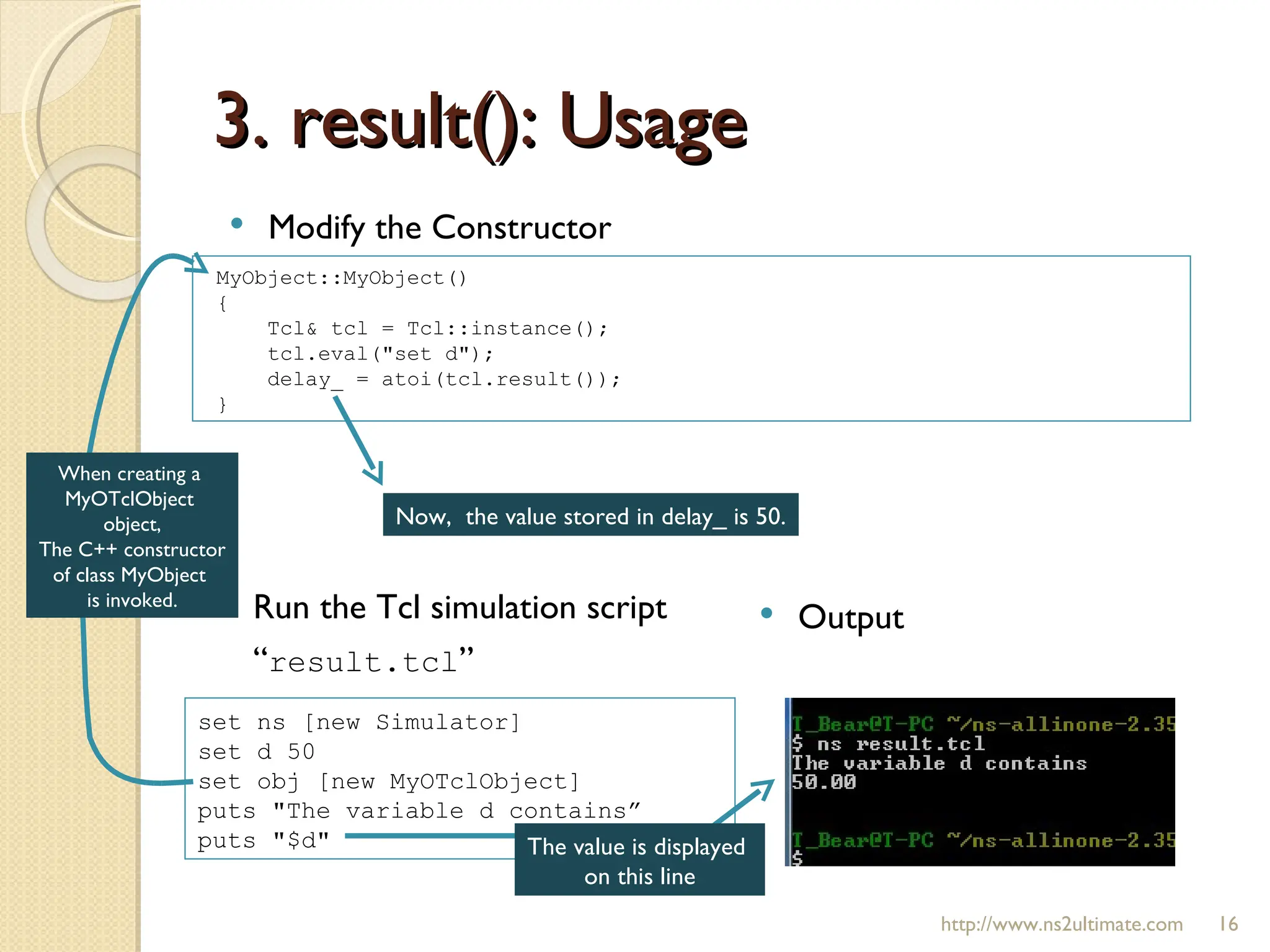 3. result(): Usage http://www.ns2ultimate.com Modify the Constructor MyObject::MyObject() { Tcl& tcl = Tcl::instance(); tcl.eval("set d"); delay_ = atoi(tcl.result()); } set ns [new Simulator] set d 50  set obj [new MyOTclObject] puts "The variable d contains”  puts "$d" Run the Tcl simulation script “ result.tcl ” Output When creating a  MyOTclObject  object, The C++ constructor of class MyObject  is invoked. The value is displayed  on this line Now,  the value stored in delay_ is 50. 