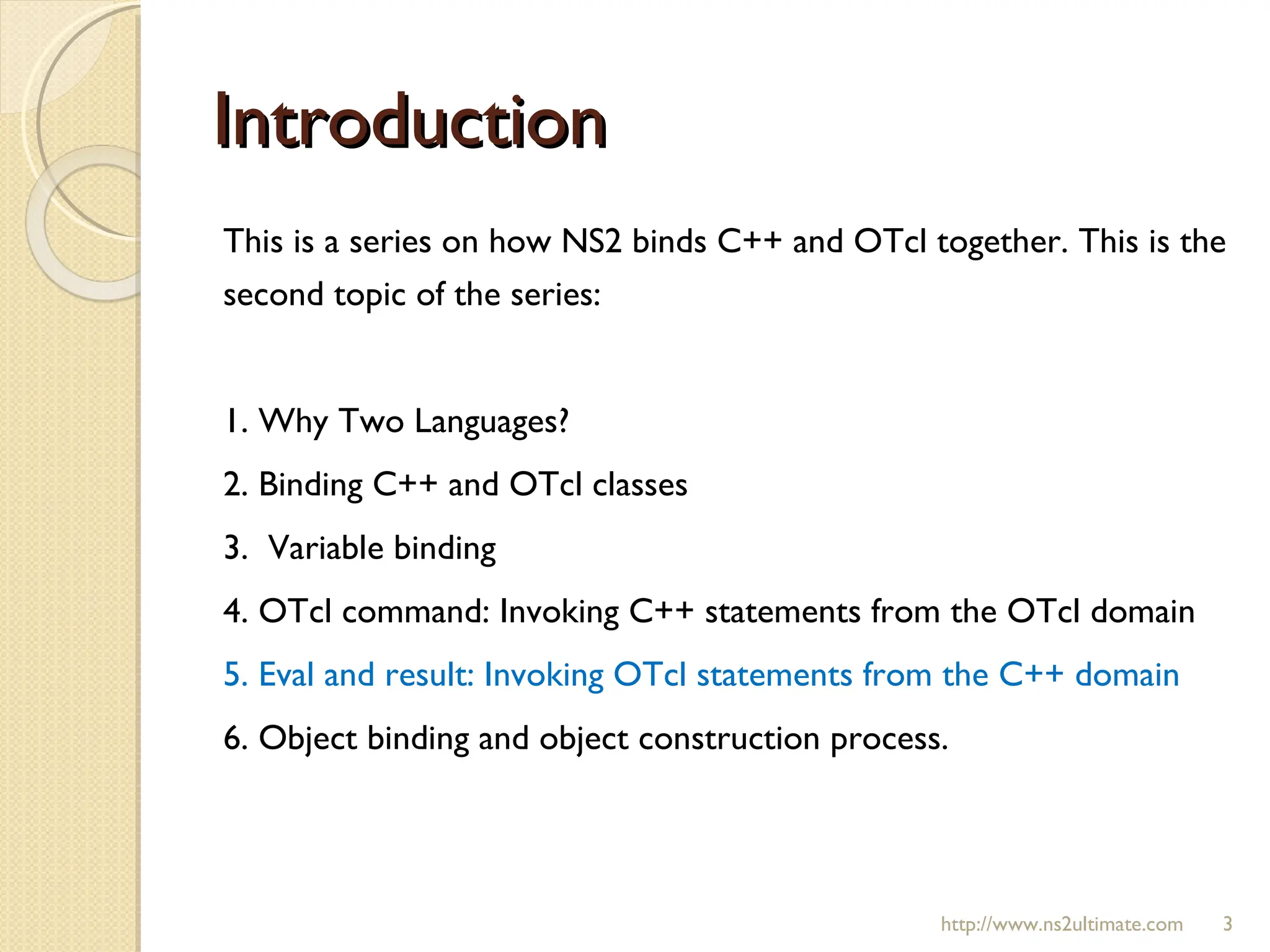 Introduction This is a series on how NS2 binds C++ and OTcl together. This is the second topic of the series:  1. Why Two Languages? 2. Binding C++ and OTcl classes 3.  Variable binding 4. OTcl command: Invoking C++ statements from the OTcl domain 5. Eval and result: Invoking OTcl statements from the C++ domain 6. Object binding and object construction process. http://www.ns2ultimate.com 