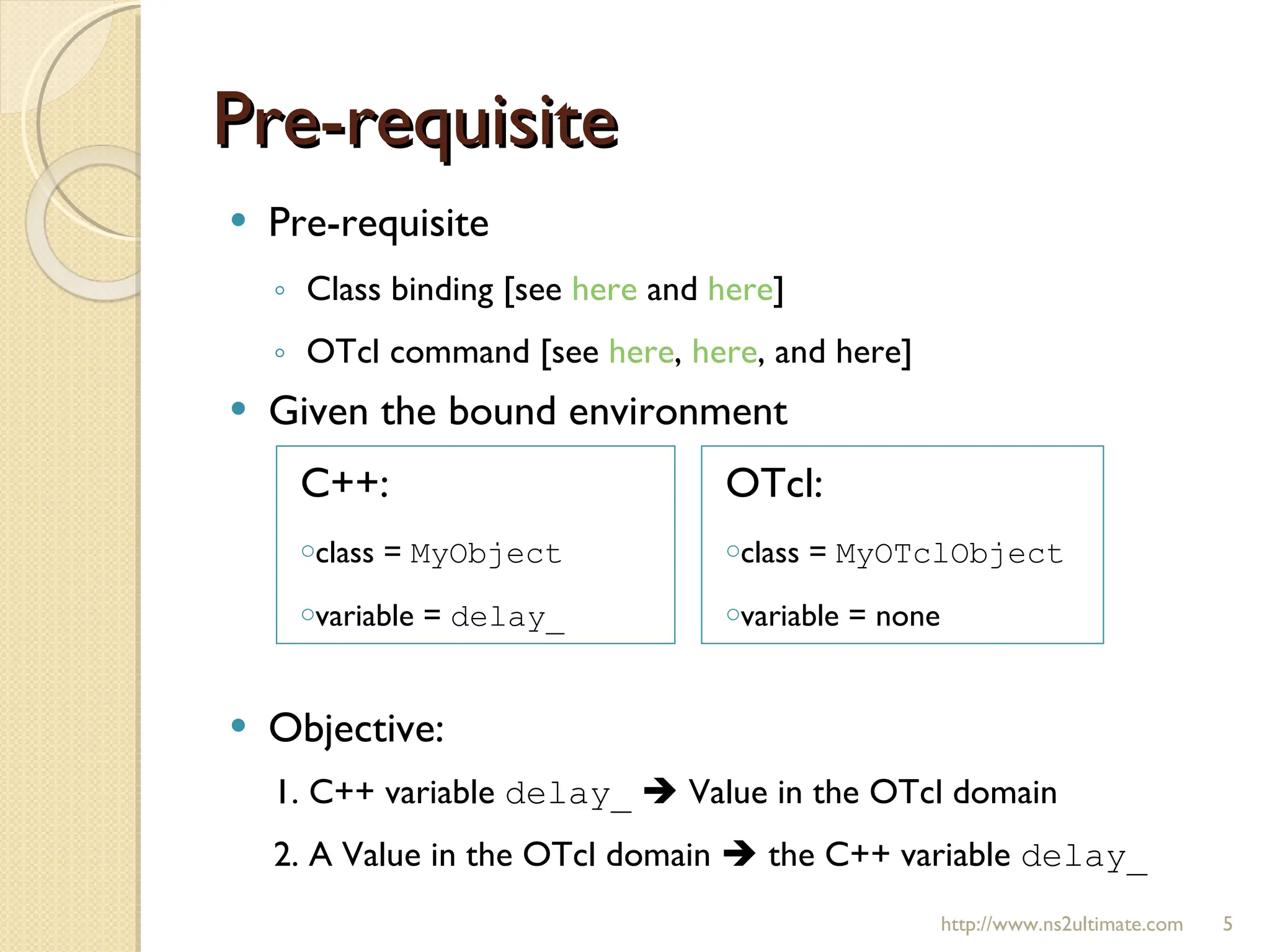 Pre-requisite Pre-requisite Class binding [see  here  and  here ] OTcl command [see  here ,  here , and here] Given the bound environment Objective: 1. C++ variable  delay_     Value in the OTcl domain 2. A Value in the OTcl domain    the C++ variable  delay_ http://www.ns2ultimate.com C++: class =  MyObject   variable =  delay_ OTcl: class =  MyOTclObject variable = none 
