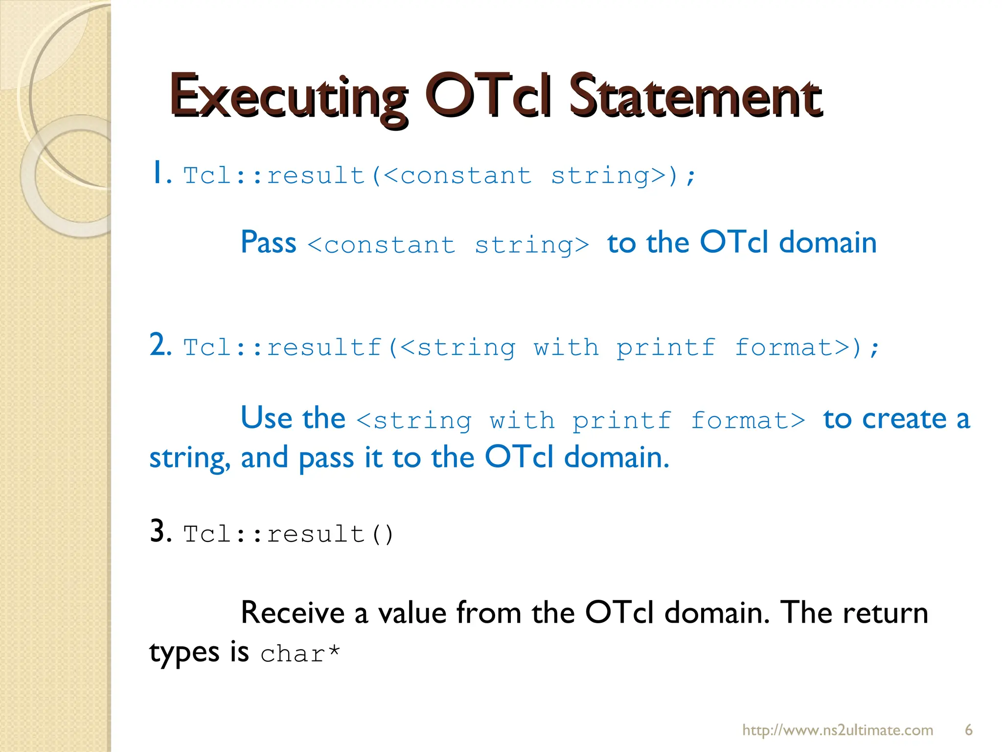 Executing OTcl Statement 1.  Tcl::result(<constant string>);  Pass  <constant string>  to the OTcl domain 2.  Tcl::resultf(<string with printf format>); Use the  <string with printf format>  to create a string, and pass it to the OTcl domain. 3.  Tcl::result() Receive a value from the OTcl domain. The return types is  char* http://www.ns2ultimate.com 