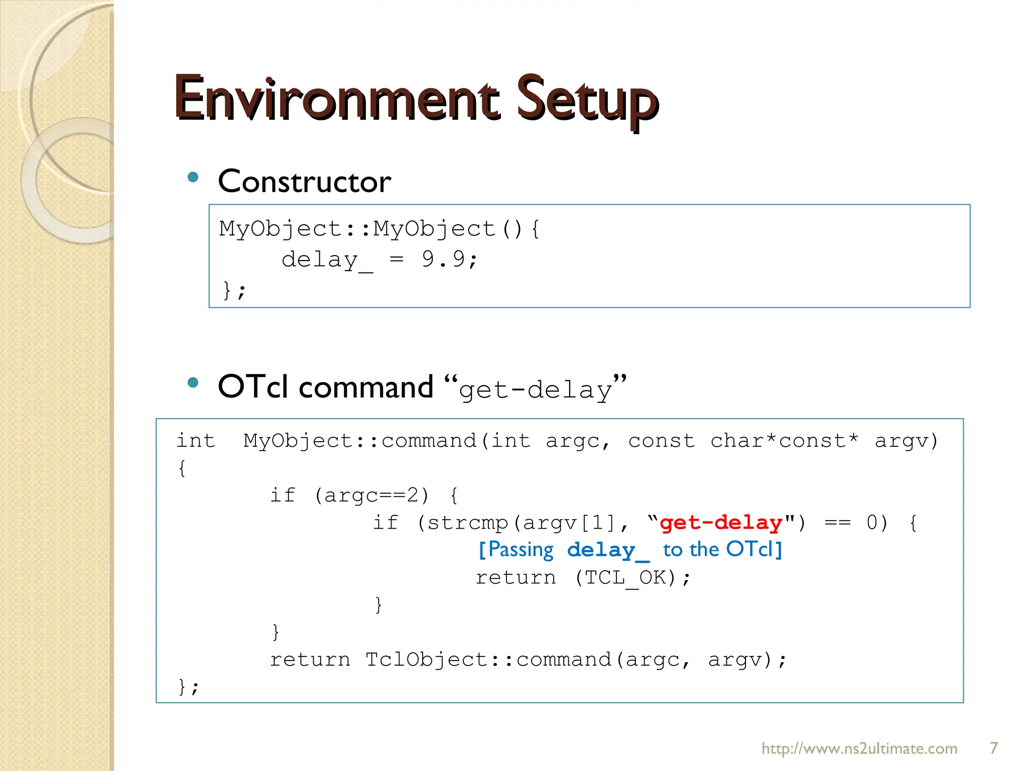 Environment Setup http://www.ns2ultimate.com Constructor OTcl command “ get-delay ” MyObject::MyObject(){ delay_ = 9.9; }; int  MyObject::command(int argc, const char*const* argv)  { if (argc==2) { if (strcmp(argv[1], “ get-delay ") == 0) { [ Passing  delay_  to the OTcl ] return (TCL_OK); } } return TclObject::command(argc, argv); }; 