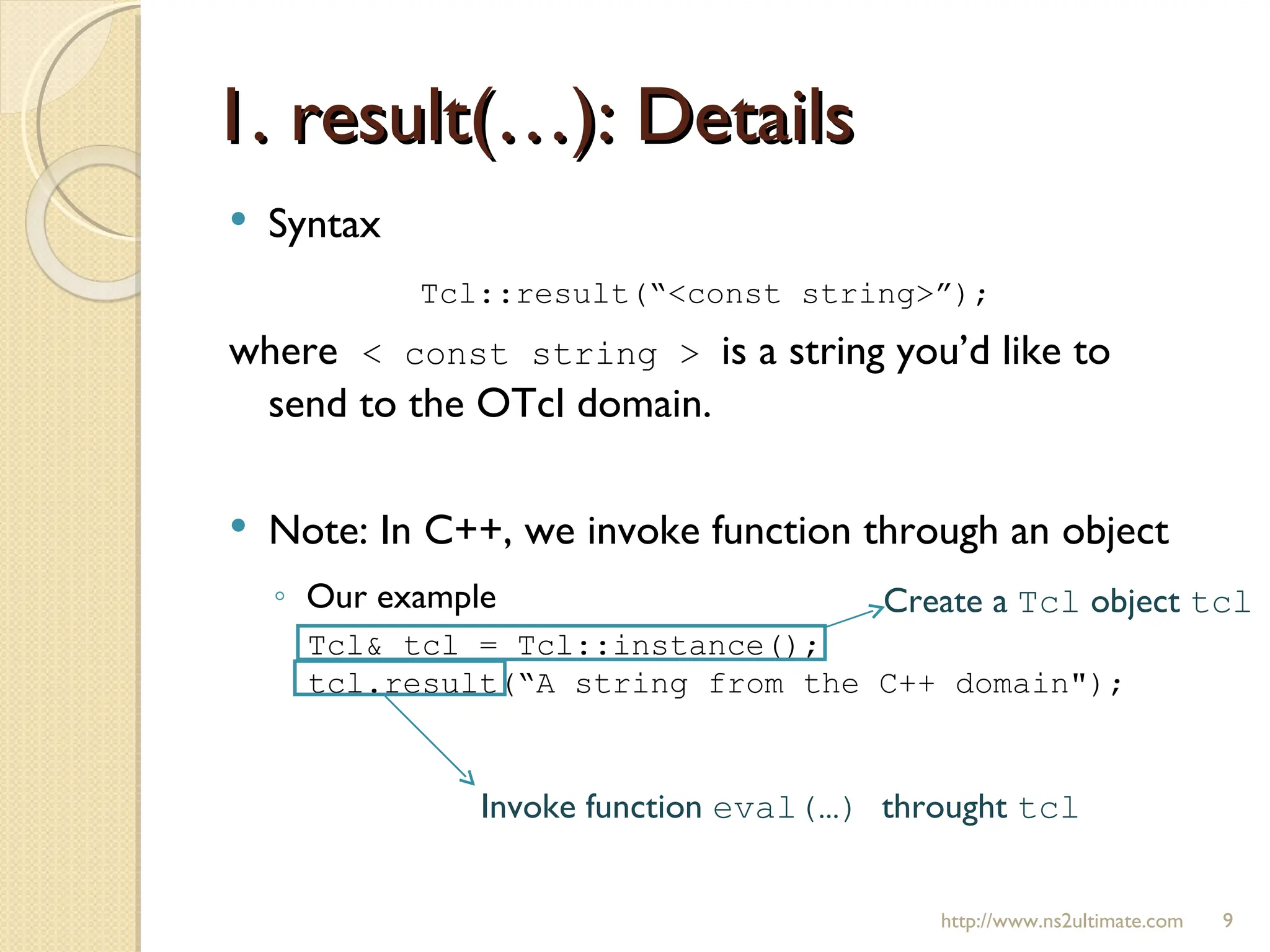 1. result(…): Details http://www.ns2ultimate.com Syntax Tcl::result(“<const string>”); where  < const string >  is a string you’d like to send to the OTcl domain. Note: In C++, we invoke function through an object Our example  Tcl& tcl = Tcl::instance(); tcl.result(“A string from the C++ domain"); Create a  Tcl  object  tcl Invoke function  eval(…)  throught  tcl 
