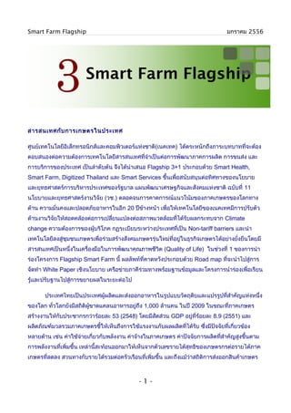 Smart Farm Flagship                                                              มกราคม 2556




           3           Smart Farm Flagship


สารสนเทศกับ การเกษตรในประเทศ

ศูนย์เทคโนโลยีอิเล็กทรอนิกส์และคอมพิวเตอร์แห่งชาติ(เนคเทค) ได้ตระหนักถึงภาระบทบาทที่จะต้อง
ตอบสนองต่อความต้องการเทคโนโลยีสารสนเทศทีจำาเป็นต่อการพัฒนาภาคการผลิต การขนส่ง และ
                                        ่
การบริการของประเทศ เป็นลำาดับต้น จึงได้นำาเสนอ Flagship 3+1 ประกอบด้วย Smart Health,
Smart Farm, Digitized Thailand และ Smart Services ขึ้นเพื่อสนับสนุนต่อทิศทางของนโยบาย
และยุทธศาสตร์การบริหารประเทศของรัฐบาล แผนพัฒนาเศรษฐกิจและสังคมแห่งชาติ ฉบับที่ 11
นโยบายและยุทธศาสตร์งานวิจัย (วช.) ตลอดจนการคาดการณ์แนวโน้มของภาคเกษตรของโลกทาง
ด้าน ความมั่นคงและปลอดภัยอาหารในอีก 20 ปีขางหน้า เพื่อให้เทคโนโลยีของเนคเทคมีการปรับตัว
                                          ้
ด้านงานวิจัยให้สอดคล้องต่อการเปลี่ยนแปลงต่อสภาพแวดล้อมที่ได้รับผลกระทบจาก Climate
change ความต้องการของผู้บริโภค กฏระเบียบระหว่างประเทศที่เป็น Non-tariff barriers และนำา
เทคโนโลยีลงสู่ชมชนเกษตรเพื่อร่วมสร้างสังคมเกษตรรุ่นใหม่ที่อยู่ในธุรกิจเกษตรได้อย่างยั่งยืนโดยมี
               ุ
สารสนเทศเป็นหนึ่งในเครื่องมือในการพัฒนาคุณภาพชีวิต (Quality of Life) ในช่วงที่ 1 ของการนำา
ร่องโครงการ Flagship Smart Farm นี้ ผลลัพท์ที่คาดหวังประกอบด้วย Road map ที่จะนำาไปสู่การ
จัดทำา White Paper เชิงนโยบาย เครือข่ายภาคีร่วมทางพร้อมฐานข้อมูลและโครงการนำาร่องเพื่อเรียน
รู้และปรับฐานไปสู่การขยายผลในระยะต่อไป

       ประเทศไทยเป็นประเทศผู้ผลิตและส่งออกอาหารในรูปแบบวัตถุดิบและแปรรูปทีสำาคัญแห่งหนึ่ง
                                                                          ่
ของโลก ทั่วโลกยังมีสถิติผขาดแคลนอาหารอยู่ถึง 1,000 ล้านคน ในปี 2009 ในขณะที่ภาคเกษตร
                         ู้
สร้างงานให้กับประชากรกว่าร้อยละ 53 (2548) โดยมีสัดส่วน GDP อยู่ที่ร้อยละ 8.9 (2551) และ
ผลิตภัณฑ์มวลรวมภาคเกษตรชี้ให้เห็นถึงการใช้แรงงานกับผลผลิตที่ได้รับ ซึงมีปัจจัยที่เกี่ยวข้อง
                                                                     ่
หลายด้าน เช่น ค่าใช้จ่ายเกี่ยวกับพลังงาน ค่าจ้างในภาคเกษตร ค่าปัจจัยการผลิตทีสำาคัญสูงขึ้นตาม
                                                                             ่
การพลังงานที่เพิ่มขึ้น เหล่านี้สะท้อนออกมาให้เห็นจากตัวเลขรายได้สุทธิของเกษตรกรต่อรายได้ภาค
เกษตรที่ลดลง สวนทางกับรายได้รวมต่อครัวเรือนที่เพิ่มขึ้น และถึงแม้ว่าสถิติการส่งออกสินค้าเกษตร



                                             -1-
 