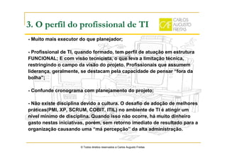 3. O perfil do profissional de TI
- Muito mais executor do que planejador;
- Profissional de TI, quando formado, tem perfil de atuação em estrutura
FUNCIONAL; E com visão tecnicista, o que leva a limitação técnica,
restringindo o campo da visão do projeto. Profissionais que assumem
liderança, geralmente, se destacam pela capacidade de pensar “fora da
bolha”;
- Confunde cronograma com planejamento do projeto;
- Não existe disciplina devido a cultura. O desafio de adoção de melhores
práticas(PMI, XP, SCRUM, COBIT, ITIL) no ambiente de TI é atingir um
nível mínimo de disciplina. Quando isso não ocorre, há muito dinheiro
gasto nestas iniciativas, porém, sem retorno imediato de resultado para a
organização causando uma “má percepção” da alta administração.
© Todos direitos reservados a Carlos Augusto Freitas
 