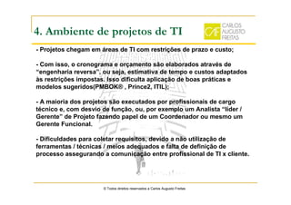 4. Ambiente de projetos de TI
- Projetos chegam em áreas de TI com restrições de prazo e custo;
- Com isso, o cronograma e orçamento são elaborados através de
“engenharia reversa”, ou seja, estimativa de tempo e custos adaptados
às restrições impostas. Isso dificulta aplicação de boas práticas e
modelos sugeridos(PMBOK® , Prince2, ITIL);
- A maioria dos projetos são executados por profissionais de cargo
técnico e, com desvio de função, ou, por exemplo um Analista “líder /
Gerente” de Projeto fazendo papel de um Coordenador ou mesmo um
Gerente Funcional.
- Dificuldades para coletar requisitos, devido a não utilização de
ferramentas / técnicas / meios adequados e falta de definição de
processo assegurando a comunicação entre profissional de TI x cliente.
© Todos direitos reservados a Carlos Augusto Freitas
 