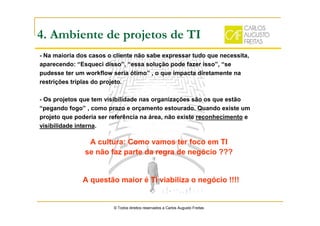 4. Ambiente de projetos de TI
- Na maioria dos casos o cliente não sabe expressar tudo que necessita,
aparecendo: “Esqueci disso”, “essa solução pode fazer isso”, “se
pudesse ter um workflow seria ótimo” , o que impacta diretamente na
restrições triplas do projeto.
- Os projetos que tem visibilidade nas organizações são os que estão
“pegando fogo” , como prazo e orçamento estourado. Quando existe um
projeto que poderia ser referência na área, não existe reconhecimento e
visibilidade interna.
© Todos direitos reservados a Carlos Augusto Freitas
A cultura: Como vamos ter foco em TI
se não faz parte da regra de negócio ???
A questão maior é TI viabiliza o negócio !!!!
 