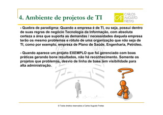 4. Ambiente de projetos de TI
- Quebra de paradigma: Quando a empresa é de TI, ou seja, possui dentro
de suas regras de negócio Tecnologia da Informação, com absoluta
certeza a área que suporta as demandas / necessidades daquela empresa
terão os mesmo problemas e rótulo de uma organização que não seja de
TI, como por exemplo, empresa de Plano de Saúde, Engenharia, Petróleo.
- Quando aparece um projeto EXEMPLO que foi gerenciado com boas
práticas gerando bons resultados, não há reconhecimento. Somente os
projetos que problemas, desvio de linha de base tem visibilidade para
alta administração.
© Todos direitos reservados a Carlos Augusto Freitas
 