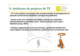 4. Ambiente de projetos de TI
- 75 % dos projetos executados são oriundos da falta de planejamento no
passado ocasionando retrabalho / correção de problemas.
- Pouco se faz com inovação tecnológica, devido aos ambientes
tradicionalmente conhecidos como “chaos”(extreme caos report –
Standish group, 2002);
- Projetos categorizados como de Inovação, geralmente também tem
como objetivo correção de problemas, perdendo foco no business case;
© Todos direitos reservados a Carlos Augusto Freitas
 