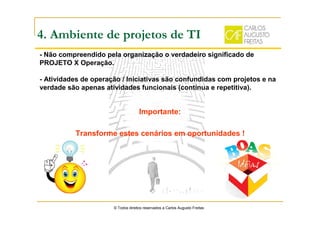 4. Ambiente de projetos de TI
- Não compreendido pela organização o verdadeiro significado de
PROJETO X Operação.
- Atividades de operação / Iniciativas são confundidas com projetos e na
verdade são apenas atividades funcionais (contínua e repetitiva).
© Todos direitos reservados a Carlos Augusto Freitas
Importante:
Transforme estes cenários em oportunidades !
 