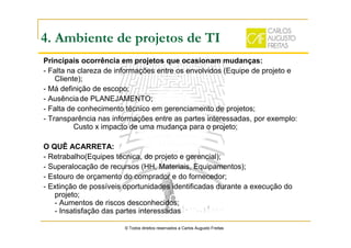 Principais ocorrência em projetos que ocasionam mudanças:
- Falta na clareza de informações entre os envolvidos (Equipe de projeto e
Cliente);
- Má definição de escopo;
- Ausênciade PLANEJAMENTO;
- Falta de conhecimento técnico em gerenciamento de projetos;
- Transparência nas informações entre as partes interessadas, por exemplo:
Custo x impacto de uma mudança para o projeto;
O QUÊ ACARRETA:
- Retrabalho(Equipes técnica, do projeto e gerencial);
- Superalocação de recursos (HH, Materiais, Equipamentos);
- Estouro de orçamento do comprador e do fornecedor;
- Extinção de possíveis oportunidades identificadas durante a execução do
projeto;
- Aumentos de riscos desconhecidos;
- Insatisfação das partes interessadas
© Todos direitos reservados a Carlos Augusto Freitas
4. Ambiente de projetos de TI
 