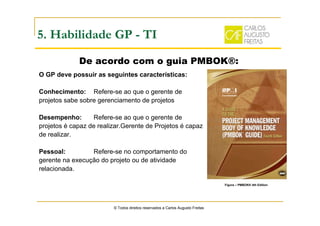 © Todos direitos reservados a Carlos Augusto Freitas
5. Habilidade GP - TI
O GP deve possuir as seguintes características:
Conhecimento: Refere-se ao que o gerente de
projetos sabe sobre gerenciamento de projetos
Desempenho: Refere-se ao que o gerente de
projetos é capaz de realizar.Gerente de Projetos é capaz
de realizar.
Pessoal: Refere-se no comportamento do
gerente na execução do projeto ou de atividade
relacionada.
De acordo com o guia PMBOK®:
Figura – PMBOK® 4th Edition
 