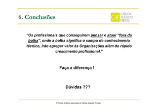 “Os profissionais que conseguirem pensar e atuar “fora da
bolha”, onde a bolha significa o campo de conhecimento
técnico, irão agregar valor às Organizações além do rápido
crescimento profissional.”
© Todos direitos reservados a Carlos Augusto Freitas
6. Conclusões
Dúvidas ???
Faça a diferença !
 