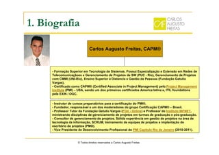 1. Biografia
© Todos direitos reservados a Carlos Augusto Freitas
- Formação Superior em Tecnologia de Sistemas. Possui Especialização e Extensão em Redes de
Telecomunicaçãoes e Gerenciamento de Projetos de SW (PUC - Rio), Gerenciamento de Projetos
com CMMI (UNI-Rio), Ensino Superior à Distancia e Gestão de Pessoas (Fundação Getulio
Vargas).
- Certificado como CAPM® (Certified Associate in Project Management) pelo Project Management
Institute (PMI) – USA, sendo um dos primeiros certificados America latina e, ITIL foundations
pela EXIN / OGC.
- Instrutor de cursos preparatórios para a certificação do PMI®.
- Fundador, responsável e um dos moderadores do grupo Certificação CAPM® – Brasil.
- Professor Tutor da Fundação Getulio Vargas (FGV - Online) e Professor do Instituto INFNET,
ministrando disciplinas de gerenciamento de projetos em turmas de graduação e pós-graduação.
- Consultor de gerenciamento de projetos. Sólida experiência em gestão de projetos na área de
tecnologia da informação, SCRUM, treinamento de equipes de projetos e implantação de
escritório de projetos (PMO).
- Vice Presidente de Desenvolvimento Profissional do PMI Capítulo Rio de Janeiro (2010-2011).
Carlos Augusto Freitas, CAPM®
 