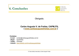 Obrigado.
Carlos Augusto V. de Freitas, CAPM,ITIL
( www.carlosaugustofreitas.com.br )
Contatos:
- E-mail: contato@carlosaugustofreitas.com.br
- Skype: cgutofreitas
- Twitter: cavfreitas
- linkedin: www.linkedin.com/in/carlosaugustofreitas
© Todos direitos reservados a Carlos Augusto Freitas
6. Conclusões
 