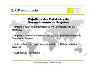 © Todos direitos reservados a Carlos Augusto Freitas
2. GP no mundo
- Ampliar a base de conhecimento em Gerenciamento de
Projetos.
- Ampliar o reconhecimento e aceitação do profissionalismo do
Gerente de Projeto.
- Desenvolver e expandir a comunidade de Gerenciamento de
Projetos
- Certificação Profissional !
Objetivos das Entidades deObjetivos das Entidades de
Gerenciamento de ProjetosGerenciamento de Projetos
 