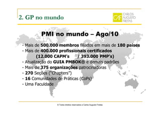 © Todos direitos reservados a Carlos Augusto Freitas
2. GP no mundo
PMI no mundo – Ago/10
- Mais de 500.000 membros filiados em mais de 180 países
- Mais de 400.000 profissionais certificados
(12.000 CAPM’s / 393.000 PMP’s)
- Atualização do GUIA PMBOK® e demais padrões
- Mais de 375 organizações patrocinadoras
- 270 Seções (“Chapters”)
- 16 Comunidades de Práticas (CoPs)
- Uma Faculdade
 