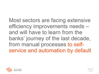Page 51
EDB 2010
Most sectors are facing extensive
efficiency improvements needs –
and will have to learn from the
banks’ journey of the last decade,
from manual processes to self-
service and automation by default
 
