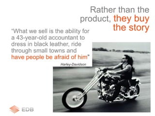 “What we sell is the ability for
a 43-year-old accountant to
dress in black leather, ride
through small towns and
have people be afraid of him”
Harley-Davidson
Rather than the
product, they buy
the story
 