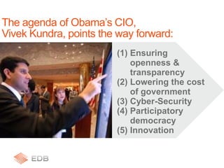 (1) Ensuring
openness &
transparency
(2) Lowering the cost
of government
(3) Cyber-Security
(4) Participatory
democracy
(5) Innovation
The agenda of Obama’s CIO,
Vivek Kundra, points the way forward:
 