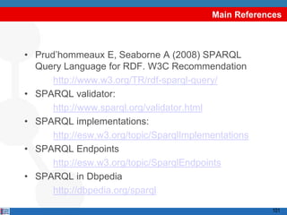 Main References



• Prud‟hommeaux E, Seaborne A (2008) SPARQL
  Query Language for RDF. W3C Recommendation
      http://www.w3.org/TR/rdf-sparql-query/
• SPARQL validator:
      http://www.sparql.org/validator.html
• SPARQL implementations:
      http://esw.w3.org/topic/SparqlImplementations
• SPARQL Endpoints
      http://esw.w3.org/topic/SparqlEndpoints
• SPARQL in Dbpedia
      http://dbpedia.org/sparql
                                                       101
 