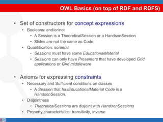 OWL Basics (on top of RDF and RDFS)

• Set of constructors for concept expressions
   • Booleans: and/or/not
      • A Session is a TheoreticalSession or a HandsonSession
      • Slides are not the same as Code
   • Quantification: some/all
      • Sessions must have some EducationalMaterial
      • Sessions can only have Presenters that have developed Grid
        applications or Grid middleware


• Axioms for expressing constraints
   • Necessary and Sufficient conditions on classes
      • A Session that hasEducationalMaterial Code is a
         HandsonSession.
   • Disjointness
      • TheoreticalSessions are disjoint with HandsonSessions
   • Property characteristics: transitivity, inverse
 