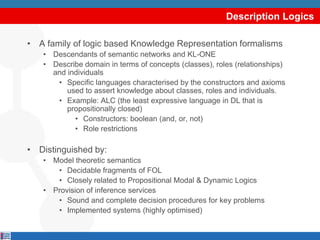 Description Logics

• A family of logic based Knowledge Representation formalisms
   • Descendants of semantic networks and KL-ONE
   • Describe domain in terms of concepts (classes), roles (relationships)
     and individuals
      • Specific languages characterised by the constructors and axioms
         used to assert knowledge about classes, roles and individuals.
      • Example: ALC (the least expressive language in DL that is
         propositionally closed)
           • Constructors: boolean (and, or, not)
           • Role restrictions

• Distinguished by:
   • Model theoretic semantics
      • Decidable fragments of FOL
      • Closely related to Propositional Modal & Dynamic Logics
   • Provision of inference services
      • Sound and complete decision procedures for key problems
      • Implemented systems (highly optimised)
 