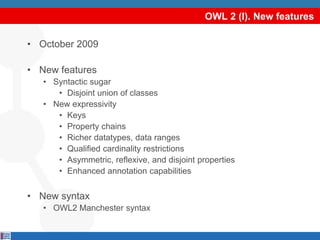 OWL 2 (I). New features

• October 2009

• New features
   • Syntactic sugar
      • Disjoint union of classes
   • New expressivity
      • Keys
      • Property chains
      • Richer datatypes, data ranges
      • Qualified cardinality restrictions
      • Asymmetric, reflexive, and disjoint properties
      • Enhanced annotation capabilities


• New syntax
   • OWL2 Manchester syntax
 