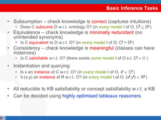 Basic Inference Tasks

• Subsumption – check knowledge is correct (captures intuitions)
    • Does C subsume D w.r.t. ontology O? (in every model I of O, CI          DI )
• Equivalence – check knowledge is minimally redundant (no
  unintended synonyms)
    • Is C equivalent to D w.r.t. O? (in every model I of O, CI = DI )
• Consistency – check knowledge is meaningful (classes can have
  instances)
    • Is C satisfiable w.r.t. O? (there exists some model I of O s.t. CI       )
• Instantiation and querying
    • Is x an instance of C w.r.t. O? (in every model I of O, xI CI )
    • Is (x,y) an instance of R w.r.t. O? (in every model I of O, (xI,yI)   RI )

• All reducible to KB satisfiability or concept satisfiability w.r.t. a KB
• Can be decided using highly optimised tableaux reasoners
 