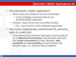 [Semantic | Web]+ Applications (II)

• Why [Semantic | Web]+ application?
   • Most of them are focused on the use of semantics
      • In fact, probably it would be better to use
        Semantic [Web]* application
   • However, many of them are not so Web-oriented
      • E.g., very common in data integration approaches
• http://www.readwriteweb.com/archives/10_semantic_
  apps_to_watch.php
   • A key element [of a Semantic Web App] is that the apps all
     try to determine the meaning of text and other data, and
     then create connections for users. Besides, data
     portability and connectibility are keys to these new
     semantic apps - i.e. using the Web as platform.
 