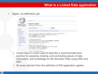 What is a Linked Data application

• Again, no definition yet




    • Linked Data is a term used to describe a recommended best
      practice for exposing, sharing, and connecting pieces of data,
      information, and knowledge on the Semantic Web using URIs and
      RDF.
    • So every element from the definition of SW application applies
 