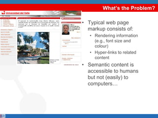 What’s the Problem?

• Typical web page
  markup consists of:
   • Rendering information
     (e.g., font size and
     colour)
   • Hyper-links to related
     content
• Semantic content is
  accessible to humans
  but not (easily) to
  computers…
 
