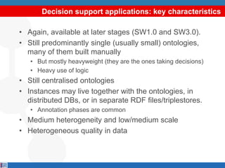 Decision support applications: key characteristics

• Again, available at later stages (SW1.0 and SW3.0).
• Still predominantly single (usually small) ontologies,
  many of them built manually
   • But mostly heavyweight (they are the ones taking decisions)
   • Heavy use of logic
• Still centralised ontologies
• Instances may live together with the ontologies, in
  distributed DBs, or in separate RDF files/triplestores.
   • Annotation phases are common
• Medium heterogeneity and low/medium scale
• Heterogeneous quality in data
 