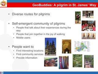 GeoBuddies: A pilgrim in St. James’ Way

• Diverse routes for pilgrims

• Self-emergent community of pilgrims
   • People that talk about their experiences during the
     way
   • People that join together in the joy of walking
   • Mobile users


• People want to
   • Find interesting locations
   • Find community services
   • Provide information
 