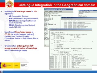 Catalogue Integration in the Geographical domain
•   Monolingual Knowledge bases of IGN
    (spanish):
     •   NC (Nomenclátor Conciso),
     •   NGN (Nomenclátor Geográfico Nacional),
     •   BCN200 (Base Cartográfica Nacional
         escala 1:200.000),
     •   BCN25 (Base Cartográfica Nacional
         escala 1:25.000)


•   Monolingual Knowledge bases of
    CC.AA. (spanish, basque, galician):
    Castilla y León, Cataluña, Euskadi,
    Extremadura, Galicia, La Rioja, Madrid, Murcia,
    Navarra.


•   Creation of an ontology from IGN
    resources and creation of mappings
    with IGN knowledge bases
 