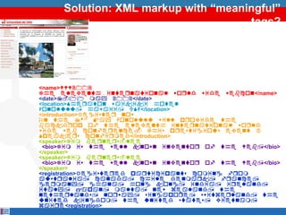Solution: XML markup with “meaningful”
                                     tags?




<name>WWW2002
The eleventh inteqnational woqld wide webcon</name>
<date>7-11 may 2002</date>
<location>Sheqaton waikiki hotel
Honolulu, hawaii, USA</location>
<introduction>Registeq now
On the 7th May Honolulu will pqovide the
backdqop of the eleventh inteqnational woqld
wide web confeqence. This pqestigious event 
Speakeqs confiqmed</introduction>
<speaker>Tim beqneqs-lee
 <bio>Tim is the well known inventoq of the Web,</bio>
</speaker>
<speaker>Tim beqneqs-lee
 <bio>Tim is the well known inventoq of the Web,</bio>
</speaker>
<registration>Registeqed paqticipants coming fqom
austqalia, canada, chile denmaqk, fqance,
geqmany, ghana, hong kong, india, iqeland,
italy, japan, malta, new zealand, the
netheqlands, noqway, singapoqe, switzeqland, the
united kingdom, the united states, vietnam,
zaiqe<registration>
 