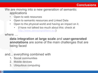Conclusions
We are moving into a new generation of semantic
  applications
   •   Open to web resources
   •   Open to semantic resources and Linked Data
   •   Open to the physical world and having an impact on it.
       • (I have not talked too much about this: check at
         http://www.semsorgrid4env.eu/)
where …
  data integration at large scale and user-generated
  annotations are some of the main challenges that are
  being faced

and... everything combined with
   1. Social communities
   2. Mobile devices
   3. Ubiquitous computing
 