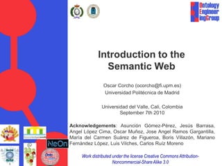 Introduction to the
               Semantic Web
                Oscar Corcho (ocorcho@fi.upm.es)
                Universidad Politécnica de Madrid

               Universidad del Valle, Cali, Colombia
                       September 7th 2010

Acknowledgements: Asunción Gómez-Pérez, Jesús Barrasa,
Angel López Cima, Oscar Muñoz, Jose Angel Ramos Gargantilla,
María del Carmen Suárez de Figueroa, Boris Villazón, Mariano
Fernández López, Luis Vilches, Carlos Ruíz Moreno

     Work distributed under the license Creative Commons Attribution-
                      Noncommercial-Share Alike 3.0
 