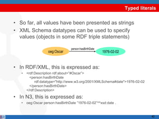 Typed literals


• So far, all values have been presented as strings
• XML Schema datatypes can be used to specify
  values (objects in some RDF triple statements)

                                 person:hasBirthDate
                    oeg:Oscar                          1976-02-02



• In RDF/XML, this is expressed as:
   •   <rdf:Description rdf:about=”#Oscar”>
         <person:hasBirthDate
             rdf:datatype="http://www.w3.org/2001/XMLSchema#date">1976-02-02
         </person:hasBirthDate>
       </rdf:Description>

• In N3, this is expressed as:
   •   oeg:Oscar person:hasBirthDate ”1976-02-02”^^xsd:date .


                                                                                40
 