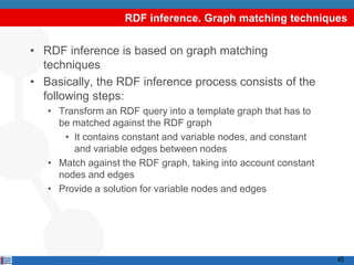 RDF inference. Graph matching techniques


• RDF inference is based on graph matching
  techniques
• Basically, the RDF inference process consists of the
  following steps:
   • Transform an RDF query into a template graph that has to
     be matched against the RDF graph
      • It contains constant and variable nodes, and constant
        and variable edges between nodes
   • Match against the RDF graph, taking into account constant
     nodes and edges
   • Provide a solution for variable nodes and edges




                                                                 45
 