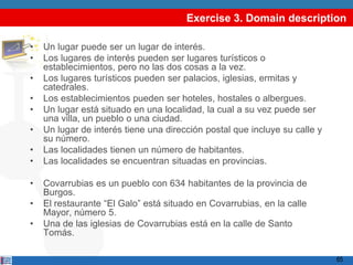 Exercise 3. Domain description

•   Un lugar puede ser un lugar de interés.
•   Los lugares de interés pueden ser lugares turísticos o
    establecimientos, pero no las dos cosas a la vez.
•   Los lugares turísticos pueden ser palacios, iglesias, ermitas y
    catedrales.
•   Los establecimientos pueden ser hoteles, hostales o albergues.
•   Un lugar está situado en una localidad, la cual a su vez puede ser
    una villa, un pueblo o una ciudad.
•   Un lugar de interés tiene una dirección postal que incluye su calle y
    su número.
•   Las localidades tienen un número de habitantes.
•   Las localidades se encuentran situadas en provincias.

•   Covarrubias es un pueblo con 634 habitantes de la provincia de
    Burgos.
•   El restaurante “El Galo” está situado en Covarrubias, en la calle
    Mayor, número 5.
•   Una de las iglesias de Covarrubias está en la calle de Santo
    Tomás.

                                                                            65
 