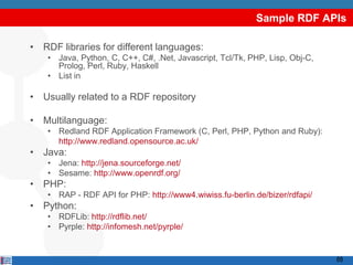 Sample RDF APIs

• RDF libraries for different languages:
    • Java, Python, C, C++, C#, .Net, Javascript, Tcl/Tk, PHP, Lisp, Obj-C,
      Prolog, Perl, Ruby, Haskell
    • List in http://esw.w3.org/topic/SemanticWebTools

• Usually related to a RDF repository

• Multilanguage:
    • Redland RDF Application Framework (C, Perl, PHP, Python and Ruby):
      http://www.redland.opensource.ac.uk/
• Java:
    • Jena: http://jena.sourceforge.net/
    • Sesame: http://www.openrdf.org/
• PHP:
    • RAP - RDF API for PHP: http://www4.wiwiss.fu-berlin.de/bizer/rdfapi/
• Python:
    • RDFLib: http://rdflib.net/
    • Pyrple: http://infomesh.net/pyrple/


                                                                              68
 