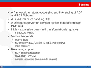 Sesame

• A framework for storage, querying and inferencing of RDF
  and RDF Schema
• A Java Library for handling RDF
• A Database Server for (remote) access to repositories of
  RDF data
• Highly expressive query and transformation languages
   • SeRQL, SPARQL
• Various backends
   • Native Store
   • RDBMS (MySQL, Oracle 10, DB2, PostgreSQL)
   • main memory
• Reasoning support
   • RDF Schema reasoner
   • OWL DLP (OWLIM)
   • domain reasoning (custom rule engine)


                                                             70
 