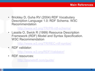 Main References



• Brickley D, Guha RV (2004) RDF Vocabulary
  Description Language 1.0: RDF Schema. W3C
  Recommendation
      http://www.w3.org/TR/PR-rdf-schema/
• Lassila O, Swick R (1999) Resource Description
  Framework (RDF) Model and Syntax Specification.
  W3C Recommendation
      http://www.w3.org/TR/REC-rdf-syntax/
• RDF validator:
      http://www.w3.org/RDF/Validator/
• RDF resources:
      http://planetrdf.com/guide/

                                                     74
 