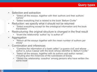 Query types

• Selection and extraction
    • “Select all the essays, together with their authors and their authors‟
      names”
    • “Select everything that is related to the book „Bellum Civille‟”
• Reduction: we specify what it should not be returned
    • “Select everything except for the ontological information and the book
      translators”
• Restructuring: the original structure is changed in the final result
    • “Invert the relationship „author‟ by „is author of‟”
• Aggregation
    • “Return all the essays together with the mean number of authors per
      essay”
• Combination and inferences
    • “Combine the information of a book called „La guerra civil‟ and whose
      author is Julius Caesar with the book whose identifier is „Bellum Civille‟”
    • “Select all the essays, together with its authors and author names”,
      including also the instances of the subclasses of Essay
    • “Obtain the relationship „coauthor‟ among persons who have written the
      same book”



                                         77
 